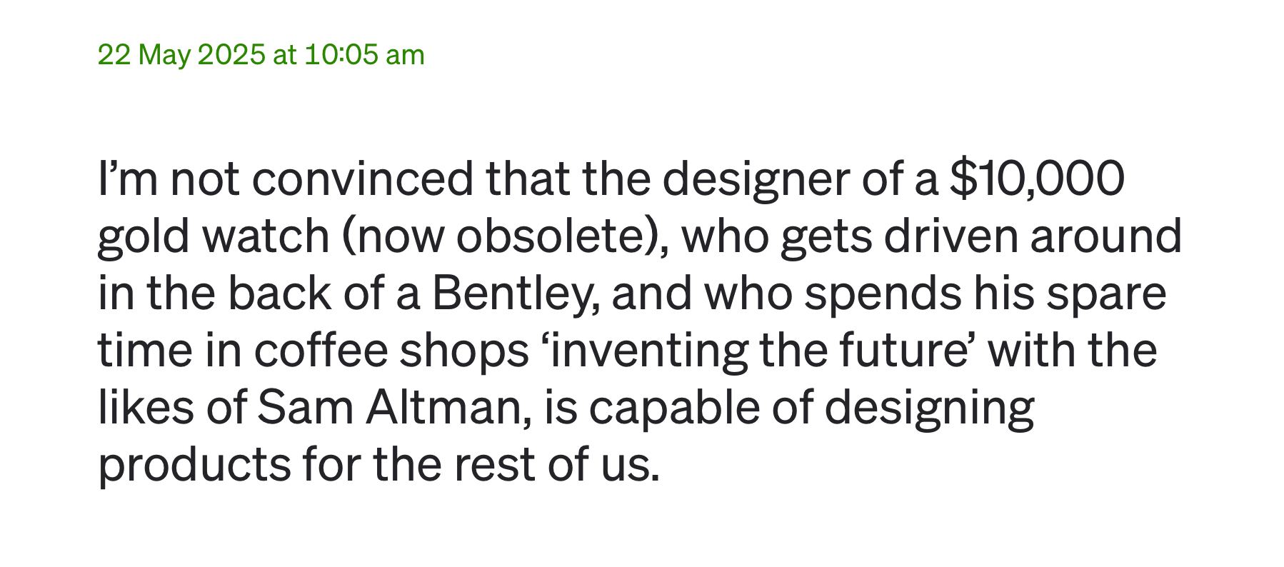 I’m not convinced that the designer of a $10,000 gold watch (now obsolete), who gets driven around in the back of a Bentley, and who spends his spare time in coffee shops ‘inventing the future’ with the likes of Sam Altman, is capable of designing products for the rest of us.